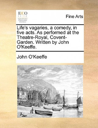 Life's Vagaries, a Comedy, in Five Acts. as Performed at the Theatre-Royal, Covent-Garden. Written by John O'Keeffe.