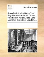 modest vindication of the Right Honourable Sir Gilbert Heathcote, Knight, late Lord-Mayor of the city of London. ...