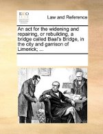 ACT for the Widening and Repairing, or Rebuilding, a Bridge Called Baal's Bridge, in the City and Garrison of Limerick; ...