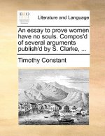 Essay to Prove Women Have No Souls. Compos'd of Several Arguments Publish'd by S. Clarke, ...