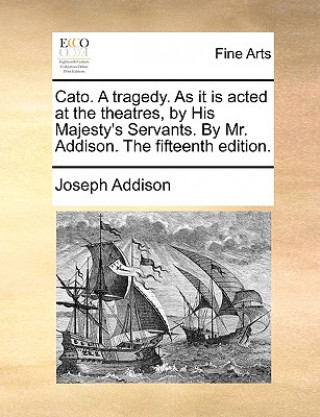 Cato. a Tragedy. as It Is Acted at the Theatres, by His Majesty's Servants. by Mr. Addison. the Fifteenth Edition.