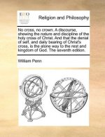 No Cross, No Crown. a Discourse, Shewing the Nature and Discipline of the Holy Cross of Christ. and That the Denial of Self, and Daily Bearing of Chri