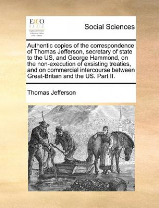 Authentic Copies of the Correspondence of Thomas Jefferson, Secretary of State to the Us, and George Hammond, on the Non-Execution of Exsisting Treati