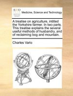 Treatise on Agriculture, Intitled the Yorkshire Farmer. in Two Parts. This Treatise Explains the Several Useful Methods of Husbandry, and of Reclaimin