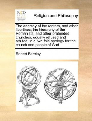 The anarchy of the ranters, and other libertines; the hierarchy of the Romanists, and other pretended churches, equally refused and refuted, in a two-