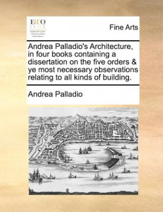 Andrea Palladio's Architecture, in four books containing a dissertation on the five orders & ye most necessary observations relating to all kinds of b