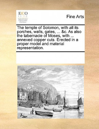 Temple of Solomon, with All Its Porches, Walls, Gates, ... &C. as Also the Tabernacle of Moses, with ... Annexed Copper Cuts. Erected in a Proper Mode