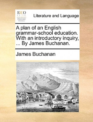 Plan of an English Grammar-School Education. with an Introductory Inquiry, ... by James Buchanan.