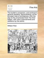 Builder's Companion, and Workman's General Assistant; Demonstrating, All the Principal Rules of Architecture, from the Plan to the Ornamental Finish t