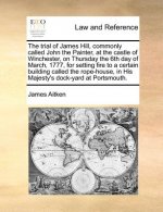 Trial of James Hill, Commonly Called John the Painter, at the Castle of Winchester, on Thursday the 6th Day of March, 1777, for Setting Fire to a Cert