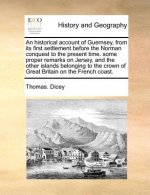 Historical Account of Guernsey, from Its First Settlement Before the Norman Conquest to the Present Time. Some Proper Remarks on Jersey, and the Other