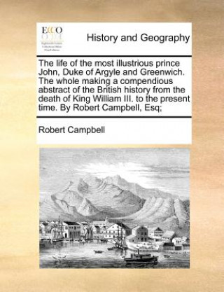 The life of the most illustrious prince John, Duke of Argyle and Greenwich. The whole making a compendious abstract of the British history from the de