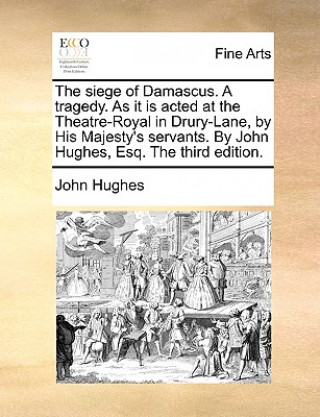 Siege of Damascus. a Tragedy. as It Is Acted at the Theatre-Royal in Drury-Lane, by His Majesty's Servants. by John Hughes, Esq. the Third Edition.