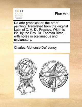 de Arte Graphica; Or, the Art of Painting. Translated from the Original Latin of C. A. Du Fresnoy. with His Life, by the REV. Dr. Thomas Birch, with N