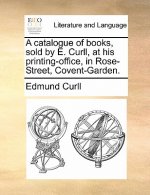 Catalogue of Books, Sold by E. Curll, at His Printing-Office, in Rose-Street, Covent-Garden.