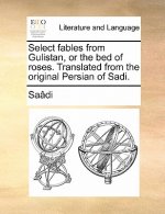 Select Fables from Gulistan, or the Bed of Roses. Translated from the Original Persian of Sadi.