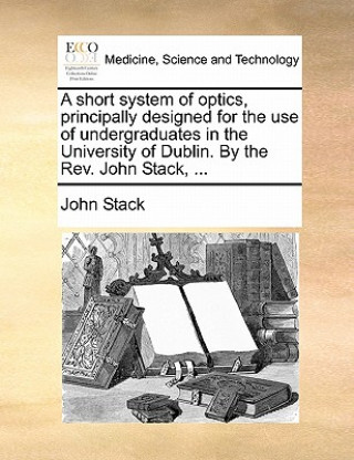 Short System of Optics, Principally Designed for the Use of Undergraduates in the University of Dublin. by the Rev. John Stack, ...