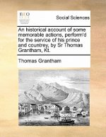 An historical account of some memorable actions, perform'd for the service of his prince and countrey, by Sr Thomas Grantham, Kt.