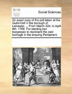 Exact Copy of the Poll Taken at the Guild-Hall in the Borough of Leicester, ... from March 22d. to April 6th. 1768. for Electing Two Burgesses to Repr