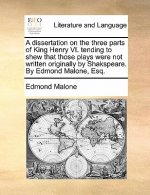 Dissertation on the Three Parts of King Henry VI. Tending to Shew That Those Plays Were Not Written Originally by Shakspeare. by Edmond Malone, Esq.