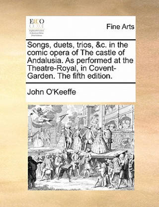 Songs, Duets, Trios, &c. in the Comic Opera of the Castle of Andalusia. as Performed at the Theatre-Royal, in Covent-Garden. the Fifth Edition.