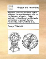 Eighteen Sermons Preached by the Late REV. George Whitefield, A.M. on the Following Subjects ... Taken Verbatim in Short-Hand, and Faithfully Transcri