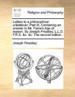 Letters to a Philosophical Unbeliever. Part III. Containing an Answer to Mr. Paine's Age of Reason. by Joseph Priestley, L.L.D. F.R.S. &C. &C. the Sec