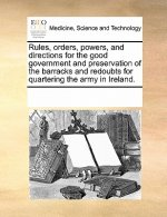 Rules, Orders, Powers, and Directions for the Good Government and Preservation of the Barracks and Redoubts for Quartering the Army in Ireland.