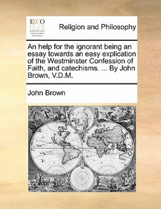 Help for the Ignorant Being an Essay Towards an Easy Explication of the Westminster Confession of Faith, and Catechisms. ... by John Brown, V.D.M.