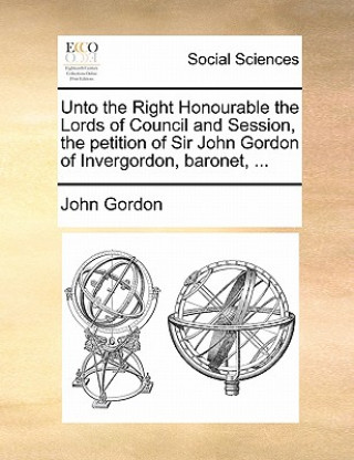 Unto the Right Honourable the Lords of Council and Session, the Petition of Sir John Gordon of Invergordon, Baronet, ...