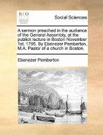 Sermon Preached in the Audience of the General Assembly, at the Publick Lecture in Boston November 1st. 1705. by Ebenezer Pemberton, M.A. Pastor of a