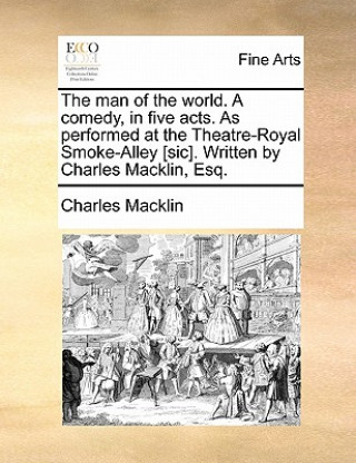 Man of the World. a Comedy, in Five Acts. as Performed at the Theatre-Royal Smoke-Alley [Sic]. Written by Charles Macklin, Esq.