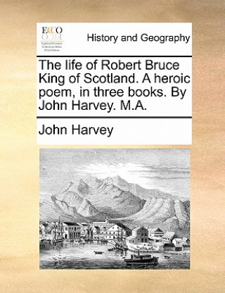 Life of Robert Bruce King of Scotland. a Heroic Poem, in Three Books. by John Harvey. M.A.