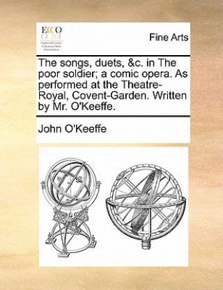 Songs, Duets, &c. in the Poor Soldier; A Comic Opera. as Performed at the Theatre-Royal, Covent-Garden. Written by Mr. O'Keeffe.