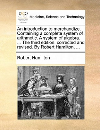Introduction to Merchandize. Containing a Complete System of Arithmetic. a System of Algebra. ... the Third Edition, Corrected and Revised. by Robert