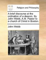 Brief Discourse at the Ordination of a Deacon. by John Webb, A.M. Pastor to a Church of Christ in Boston.