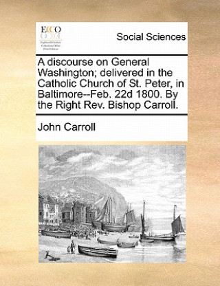 Discourse on General Washington; Delivered in the Catholic Church of St. Peter, in Baltimore--Feb. 22d 1800. by the Right REV. Bishop Carroll.