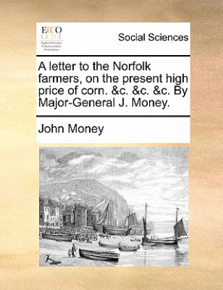 Letter to the Norfolk Farmers, on the Present High Price of Corn. &C. &C. &C. by Major-General J. Money.