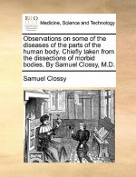 Observations on Some of the Diseases of the Parts of the Human Body. Chiefly Taken from the Dissections of Morbid Bodies. by Samuel Clossy, M.D.