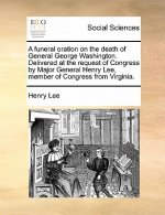 Funeral Oration on the Death of General George Washington. Delivered at the Request of Congress by Major General Henry Lee, Member of Congress from Vi