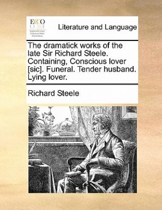 Dramatick Works of the Late Sir Richard Steele. Containing, Conscious Lover [Sic]. Funeral. Tender Husband. Lying Lover.
