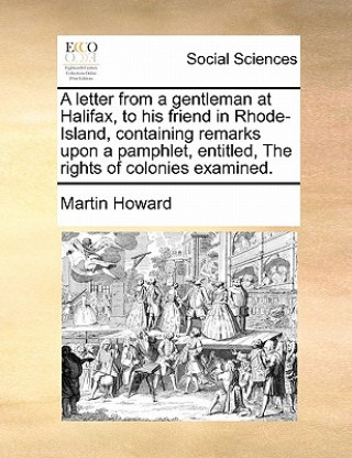 Letter from a Gentleman at Halifax, to His Friend in Rhode-Island, Containing Remarks Upon a Pamphlet, Entitled, the Rights of Colonies Examined.