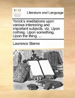 Yorick's Meditations Upon Various Interesting and Important Subjects, Viz. Upon Nothing. Upon Something. Upon the Thing. ...