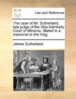 Case of Mr. Sutherland, Late Judge of the Vice Admiralty Court of Minorca. Stated in a Memorial to the King.