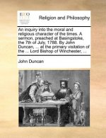 Inquiry Into the Moral and Religious Character of the Times. a Sermon, Preached at Basingstoke, the 7th of July, 1788. by John Duncan, ... at the Prim