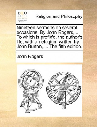 Nineteen Sermons on Several Occasions. by John Rogers, ... to Which Is Prefix'd, the Author's Life, with an Elogium Written by John Burton, ... the Fi