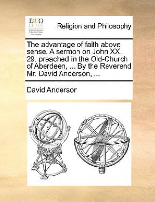 Advantage of Faith Above Sense. a Sermon on John XX. 29. Preached in the Old-Church of Aberdeen, ... by the Reverend Mr. David Anderson, ...