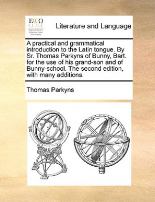 Practical and Grammatical Introduction to the Latin Tongue. by Sr. Thomas Parkyns of Bunny, Bart. for the Use of His Grand-Son and of Bunny-School. th
