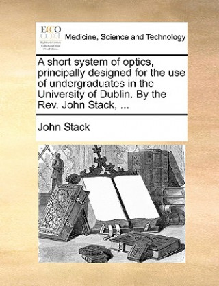 Short System of Optics, Principally Designed for the Use of Undergraduates in the University of Dublin. by the REV. John Stack, ...