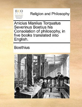 Anicius Manlius Torquatus Severinus Boetius His Consolation of Philosophy, in Five Books Translated Into English.